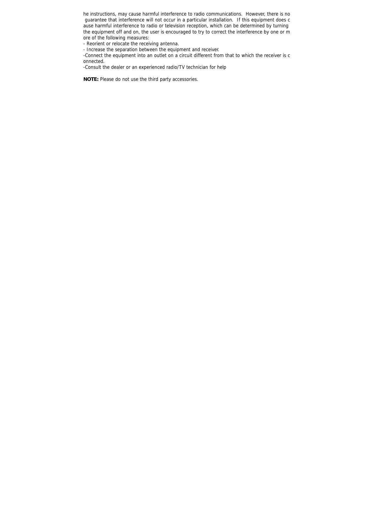 he instructions, may cause harmful interference to radio communications.  However, there is no guarantee that interference will not occur in a particular installation.  If this equipment does cause harmful interference to radio or television reception, which can be determined by turning the equipment off and on, the user is encouraged to try to correct the interference by one or more of the following measures: - Reorient or relocate the receiving antenna. - Increase the separation between the equipment and receiver. -Connect the equipment into an outlet on a circuit different from that to which the receiver is connected. -Consult the dealer or an experienced radio/TV technician for help  NOTE: Please do not use the third party accessories.  