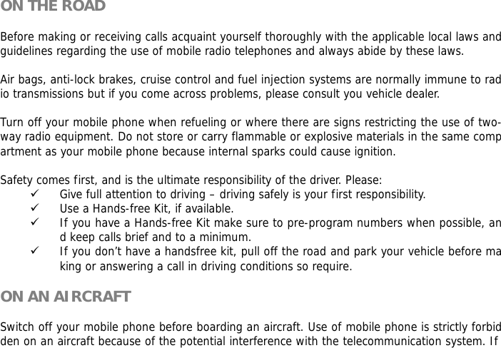  ON THE ROAD  Before making or receiving calls acquaint yourself thoroughly with the applicable local laws and guidelines regarding the use of mobile radio telephones and always abide by these laws.  Air bags, anti-lock brakes, cruise control and fuel injection systems are normally immune to radio transmissions but if you come across problems, please consult you vehicle dealer.   Turn off your mobile phone when refueling or where there are signs restricting the use of two-way radio equipment. Do not store or carry flammable or explosive materials in the same compartment as your mobile phone because internal sparks could cause ignition.   Safety comes first, and is the ultimate responsibility of the driver. Please: 9 Give full attention to driving &ndash; driving safely is your first responsibility. 9 Use a Hands-free Kit, if available. 9 If you have a Hands-free Kit make sure to pre-program numbers when possible, and keep calls brief and to a minimum. 9 If you don&rsquo;t have a handsfree kit, pull off the road and park your vehicle before making or answering a call in driving conditions so require.  ON AN AIRCRAFT  Switch off your mobile phone before boarding an aircraft. Use of mobile phone is strictly forbidden on an aircraft because of the potential interference with the telecommunication system. If 