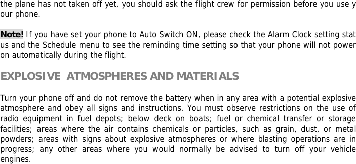 the plane has not taken off yet, you should ask the flight crew for permission before you use your phone.   Note! If you have set your phone to Auto Switch ON, please check the Alarm Clock setting status and the Schedule menu to see the reminding time setting so that your phone will not power on automatically during the flight.  EXPLOSIVE  ATMOSPHERES AND MATERIALS  Turn your phone off and do not remove the battery when in any area with a potential explosive  atmosphere and obey all signs and instructions. You must observe restrictions on the use of radio equipment in fuel depots; below deck on boats; fuel or chemical transfer or storage facilities; areas where the air contains chemicals or particles, such as grain, dust, or metal powders; areas with signs about explosive atmospheres or where blasting operations are in progress; any other areas where you would normally be advised to turn off your vehicle engines.         