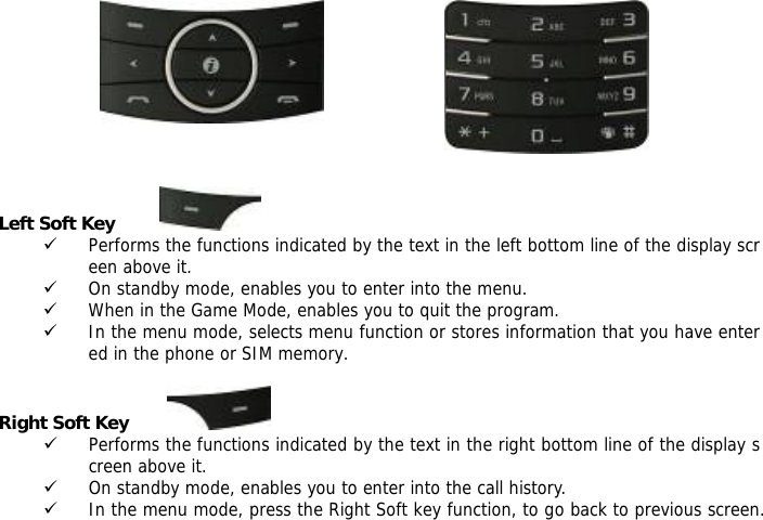           Left Soft Key          9 Performs the functions indicated by the text in the left bottom line of the display screen above it. 9 On standby mode, enables you to enter into the menu. 9 When in the Game Mode, enables you to quit the program. 9 In the menu mode, selects menu function or stores information that you have entered in the phone or SIM memory.  Right Soft Key         9 Performs the functions indicated by the text in the right bottom line of the display screen above it. 9 On standby mode, enables you to enter into the call history. 9 In the menu mode, press the Right Soft key function, to go back to previous screen. 