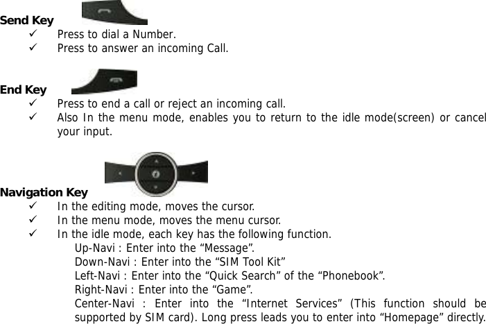  Send Key          9 Press to dial a Number. 9 Press to answer an incoming Call.  End Key         9 Press to end a call or reject an incoming call. 9 Also In the menu mode, enables you to return to the idle mode(screen) or cancel your input.  Navigation Key              9 In the editing mode, moves the cursor. 9 In the menu mode, moves the menu cursor. 9 In the idle mode, each key has the following function. Up-Navi : Enter into the &ldquo;Message&rdquo;. Down-Navi : Enter into the &ldquo;SIM Tool Kit&rdquo; Left-Navi : Enter into the &ldquo;Quick Search&rdquo; of the &ldquo;Phonebook&rdquo;. Right-Navi : Enter into the &ldquo;Game&rdquo;. Center-Navi : Enter into the &ldquo;Internet Services&rdquo; (This function should be supported by SIM card). Long press leads you to enter into &ldquo;Homepage&rdquo; directly.  
