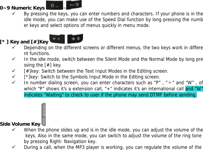 0~9 Numeric Keys  ~  9 By pressing the keys, you can enter numbers and characters. If your phone is in the idle mode, you can make use of the Speed Dial function by long pressing the number keys and select options of menus quickly in menu mode.  [* ] Key and [#]Key     9 Depending on the different screens or different menus, the two keys work in different functions. 9 In the idle mode, switch between the Silent Mode and the Normal Mode by long pressing the [#] key. 9 [#]key: Switch between the Text Input Modes in the Editing screen. 9 [*]key: Switch to the Symbols Input Mode in the Editing screen. 9 In number dialing screen, you can enter characters such as &ldquo;P&rdquo; , &ldquo;＋&rdquo; and &ldquo;W&rdquo; , of which &ldquo;P&rdquo; shows it&rsquo;s a extension call, &ldquo;+&rdquo; indicates it&rsquo;s an international call and &ldquo;W&rdquo; indicates &ldquo;Waiting&rdquo; to check to user if the phone may send DTMF before sending.  Side Volume Key  9 When the phone slides up and is in the idle mode, you can adjust the volume of the keys. Also in the same mode, you can switch to adjust the volume of the ring tone by pressing Right- Navigation key. 9 During a call, when the MP3 player is working, you can regulate the volume of the 
