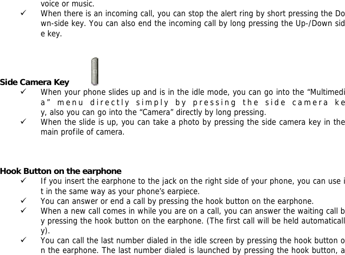 voice or music. 9 When there is an incoming call, you can stop the alert ring by short pressing the Down-side key. You can also end the incoming call by long pressing the Up-/Down side key.   Side Camera Key           9 When your phone slides up and is in the idle mode, you can go into the &ldquo;Multimedia&rdquo; menu directly simply by pressing the side camera key, also you can go into the &ldquo;Camera&rdquo; directly by long pressing. 9 When the slide is up, you can take a photo by pressing the side camera key in the main profile of camera.    Hook Button on the earphone 9 If you insert the earphone to the jack on the right side of your phone, you can use it in the same way as your phone&rsquo;s earpiece. 9 You can answer or end a call by pressing the hook button on the earphone. 9 When a new call comes in while you are on a call, you can answer the waiting call by pressing the hook button on the earphone. (The first call will be held automatically). 9 You can call the last number dialed in the idle screen by pressing the hook button on the earphone. The last number dialed is launched by pressing the hook button, a