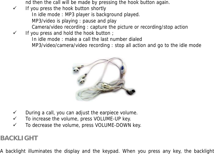 nd then the call will be made by pressing the hook button again.  9 If you press the hook button shortly                      In idle mode : MP3 player is background played.                     MP3/video is playing : pause and play                     Camera/video recording : capture the picture or recording/stop action 9 If you press and hold the hook button ;                     In idle mode : make a call the last number dialed                     MP3/video/camera/video recording : stop all action and go to the idle mode           9 During a call, you can adjust the earpiece volume. 9 To increase the volume, press VOLUME-UP key. 9 To decrease the volume, press VOLUME-DOWN key.  BACKLIGHT  A backlight illuminates the display and the keypad. When you press any key, the backlight 