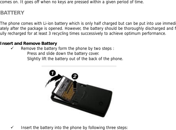 comes on. It goes off when no keys are pressed within a given period of time.  BATTERY  The phone comes with Li-ion battery which is only half charged but can be put into use immediately after the package is opened. However, the battery should be thoroughly discharged and fully recharged for at least 3 recycling times successively to achieve optimum performance.  Insert and Remove Battery 9 Remove the battery form the phone by two steps : Press and slide down the battery cover. Slightly lift the battery out of the back of the phone.    9 Insert the battery into the phone by following three steps: 