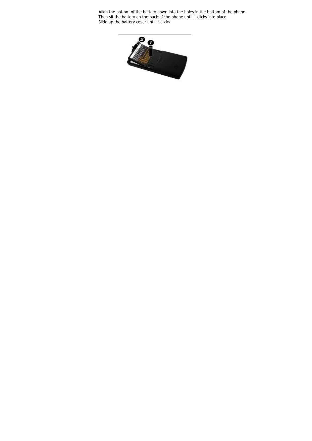              Align the bottom of the battery down into the holes in the bottom of the phone. Then sit the battery on the back of the phone until it clicks into place. Slide up the battery cover until it clicks.     