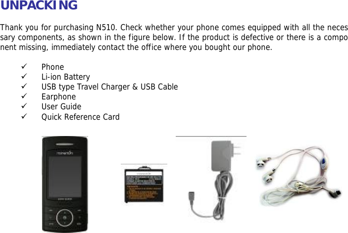 UNPACKING  Thank you for purchasing N510. Check whether your phone comes equipped with all the necessary components, as shown in the figure below. If the product is defective or there is a component missing, immediately contact the office where you bought our phone.  9 Phone 9 Li-ion Battery 9 USB type Travel Charger &amp; USB Cable 9 Earphone 9 User Guide 9 Quick Reference Card              