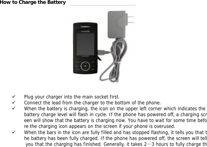 How to Charge the Battery   9 Plug your charger into the main socket first. 9 Connect the lead from the charger to the bottom of the phone. 9 When the battery is charging, the icon on the upper left corner which indicates the battery charge level will flash in cycle. If the phone has powered off, a charging screen will show that the battery is charging now. You have to wait for some time before the charging icon appears on the screen if your phone is overused. 9 When the bars in the icon are fully filled and has stopped flashing, it tells you that the battery has been fully charged. If the phone has powered off, the screen will tell you that the charging has finished. Generally, it takes 2&mdash;3 hours to fully charge th