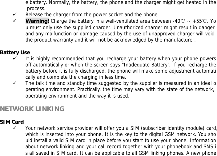 e battery. Normally, the battery, the phone and the charger might get heated in the process.  9 Release the charger from the power socket and the phone. 9 Warning! Charge the battery in a well-ventilated area between -40℃ ~ +55℃. You must only use the supplied charger. Unauthorized charger might result in danger and any malfunction or damage caused by the use of unapproved charger will void the product warranty and it will not be acknowledged by the manufacturer.   Battery Use 9 It is highly recommended that you recharge your battery when your phone powers off automatically or when the screen says &ldquo;Inadequate Battery&rdquo;. If you recharge the battery before it is fully discharged, the phone will make some adjustment automatically and complete the charging in less time.  9 The talk time and standby time suggested by the supplier is measured in an ideal operating environment. Practically, the time may vary with the state of the network, operating environment and the way it is used.  NETWORK LINKING  SIM Card 9 Your network service provider will offer you a SIM (subscriber identity module) card, which is inserted into your phone. It is the key to the digital GSM network. You should install a valid SIM card in place before you start to use your phone. Information about network linking and your call record together with your phonebook and SMS is all saved in SIM card. It can be applicable to all GSM linking phones. A new phone 