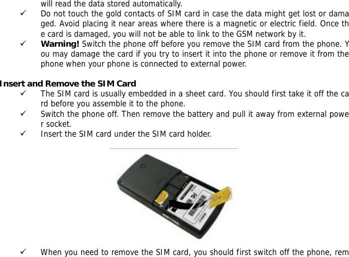 will read the data stored automatically.  9 Do not touch the gold contacts of SIM card in case the data might get lost or damaged. Avoid placing it near areas where there is a magnetic or electric field. Once the card is damaged, you will not be able to link to the GSM network by it.  9 Warning! Switch the phone off before you remove the SIM card from the phone. You may damage the card if you try to insert it into the phone or remove it from the phone when your phone is connected to external power.   Insert and Remove the SIM Card 9 The SIM card is usually embedded in a sheet card. You should first take it off the card before you assemble it to the phone. 9 Switch the phone off. Then remove the battery and pull it away from external power socket. 9 Insert the SIM card under the SIM card holder.   9 When you need to remove the SIM card, you should first switch off the phone, rem