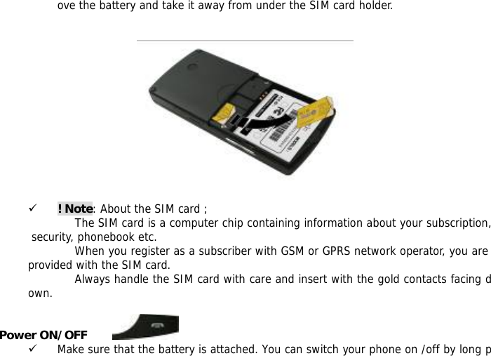 ove the battery and take it away from under the SIM card holder.     9 ! Note: About the SIM card ; The SIM card is a computer chip containing information about your subscription, security, phonebook etc. When you register as a subscriber with GSM or GPRS network operator, you are provided with the SIM card. Always handle the SIM card with care and insert with the gold contacts facing down.  Power ON/OFF         9 Make sure that the battery is attached. You can switch your phone on /off by long p