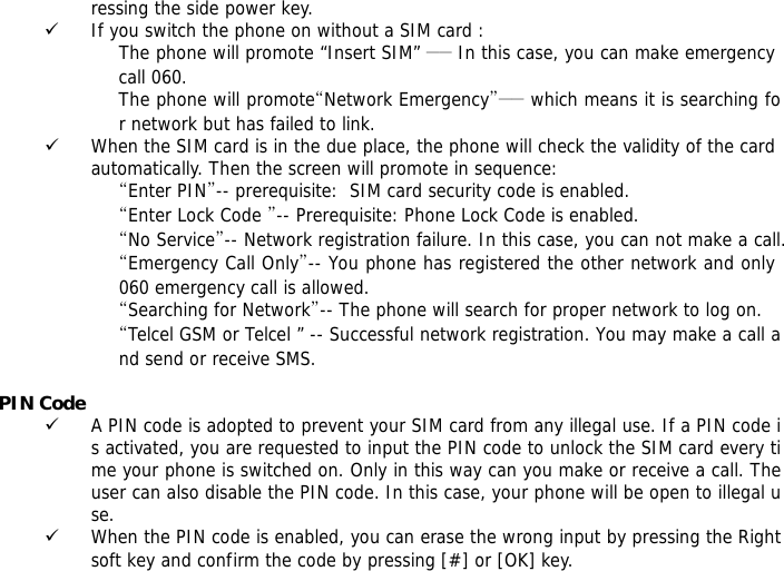 ressing the side power key. 9 If you switch the phone on without a SIM card : The phone will promote &ldquo;Insert SIM&rdquo; ―― In this case, you can make emergency call 060. The phone will promote&ldquo;Network Emergency&rdquo;―― which means it is searching for network but has failed to link. 9 When the SIM card is in the due place, the phone will check the validity of the card automatically. Then the screen will promote in sequence: &ldquo;Enter PIN&rdquo;-- prerequisite:  SIM card security code is enabled.  &ldquo;Enter Lock Code &rdquo;-- Prerequisite: Phone Lock Code is enabled. &ldquo;No Service&rdquo;-- Network registration failure. In this case, you can not make a call. &ldquo;Emergency Call Only&rdquo;-- You phone has registered the other network and only 060 emergency call is allowed.  &ldquo;Searching for Network&rdquo;-- The phone will search for proper network to log on. &ldquo;Telcel GSM or Telcel &rdquo; -- Successful network registration. You may make a call and send or receive SMS.  PIN Code 9 A PIN code is adopted to prevent your SIM card from any illegal use. If a PIN code is activated, you are requested to input the PIN code to unlock the SIM card every time your phone is switched on. Only in this way can you make or receive a call. The user can also disable the PIN code. In this case, your phone will be open to illegal use. 9 When the PIN code is enabled, you can erase the wrong input by pressing the Right soft key and confirm the code by pressing [#] or [OK] key.  