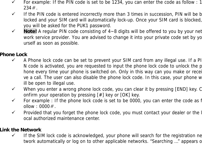 9 For example: If the PIN code is set to be 1234, you can enter the code as follow : 1234＃. 9 If the PIN code is entered incorrectly more than 3 times in succession, PIN will be blocked and your SIM card will automatically lock-up. Once your SIM card is blocked, you will be asked for the PUK1 password. 9 Note! A regular PIN code consisting of 4~8 digits will be offered to you by your network service provider. You are advised to change it into your private code set by yourself as soon as possible.  Phone Lock 9 A Phone lock code can be set to prevent your SIM card from any illegal use. If a PIN code is activated, you are requested to input the phone lock code to unlock the phone every time your phone is switched on. Only in this way can you make or receive a call. The user can also disable the phone lock code. In this case, your phone will be open to illegal use.  9 When you enter a wrong phone lock code, you can clear it by pressing [END] key. Confirm your operation by pressing [#] key or [OK] key. 9 For example : If the phone lock code is set to be 0000, you can enter the code as follow : 0000＃. 9 Provided that you forget the phone lock code, you must contact your dealer or the local authorized maintenance center.   Link the Network 9 If the SIM lock code is acknowledged, your phone will search for the registration network automatically or log on to other applicable networks. &ldquo;Searching &hellip;&rdquo; appears o