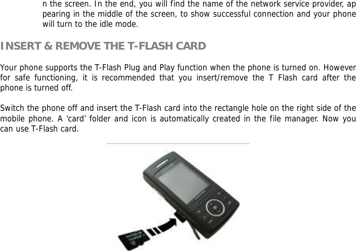 n the screen. In the end, you will find the name of the network service provider, appearing in the middle of the screen, to show successful connection and your phone will turn to the idle mode.  INSERT &amp; REMOVE THE T-FLASH CARD  Your phone supports the T-Flash Plug and Play function when the phone is turned on. However for safe functioning, it is recommended that you insert/remove the T Flash card after the phone is turned off.   Switch the phone off and insert the T-Flash card into the rectangle hole on the right side of the mobile phone. A &lsquo;card&rsquo; folder and icon is automatically created in the file manager. Now you can use T-Flash card.   