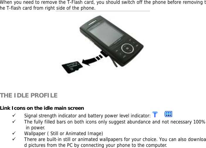 When you need to remove the T-Flash card, you should switch off the phone before removing the T-flash card from right side of the phone.     THE IDLE PROFILE  Link Icons on the idle main screen 9 Signal strength indicator and battery power level indicator:    9 The fully filled bars on both icons only suggest abundance and not necessary 100% in power. 9 Wallpaper ( Still or Animated Image) 9 There are built-in still or animated wallpapers for your choice. You can also download pictures from the PC by connecting your phone to the computer. 