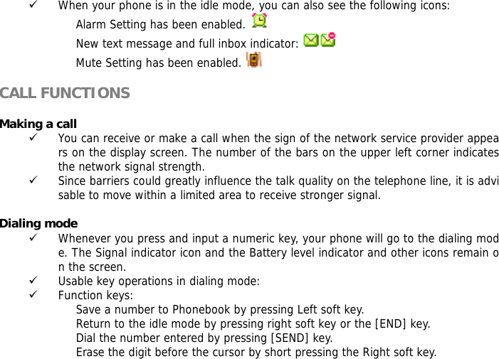 9 When your phone is in the idle mode, you can also see the following icons: Alarm Setting has been enabled.   New text message and full inbox indicator:   Mute Setting has been enabled.    CALL FUNCTIONS  Making a call 9 You can receive or make a call when the sign of the network service provider appears on the display screen. The number of the bars on the upper left corner indicates the network signal strength. 9 Since barriers could greatly influence the talk quality on the telephone line, it is advisable to move within a limited area to receive stronger signal.  Dialing mode 9 Whenever you press and input a numeric key, your phone will go to the dialing mode. The Signal indicator icon and the Battery level indicator and other icons remain on the screen.  9 Usable key operations in dialing mode:  9 Function keys:  Save a number to Phonebook by pressing Left soft key.  Return to the idle mode by pressing right soft key or the [END] key.  Dial the number entered by pressing [SEND] key.  Erase the digit before the cursor by short pressing the Right soft key.  
