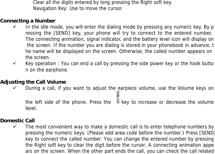 Clear all the digits entered by long pressing the Right soft key. Navigation Key: Use to move the cursor.  Connecting a Number 9 In the idle mode, you will enter the dialing mode by pressing any numeric key. By pressing the [SEND] key, your phone will try to connect to the entered number. The connecting animation, signal indicator, and the battery level icon will display on the screen. If the number you are dialing is stored in your phonebook in advance, the name will be displayed on the screen. Otherwise, the called number appears on the screen. 9 Key operation : You can end a call by pressing the side power key or the hook button on the earphone.  Adjusting the Call Volume 9 During a call, if you want to adjust the earpiece volume, use the Volume keys on the left side of the phone. Press the   key to increase or decrease the volume level.  Domestic Call 9 The most convenient way to make a domestic call is to enter telephone numbers by pressing the numeric keys. (Please add area code before the number.) Press [SEND] key to connect the called number. You can change the entered number by pressing the Right soft key to clear the digit before the cursor. A connecting animation appears on the screen. When the other part ends the call, you can check the call related 