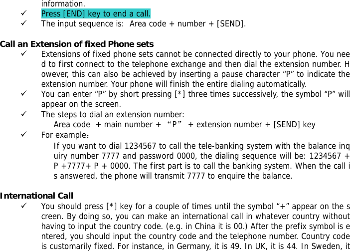 information. 9 Press [END] key to end a call. 9 The input sequence is:  Area code + number + [SEND].  Call an Extension of fixed Phone sets 9 Extensions of fixed phone sets cannot be connected directly to your phone. You need to first connect to the telephone exchange and then dial the extension number. However, this can also be achieved by inserting a pause character &ldquo;P&rdquo; to indicate the extension number. Your phone will finish the entire dialing automatically.  9 You can enter &ldquo;P&rdquo; by short pressing [*] three times successively, the symbol &ldquo;P&rdquo; will appear on the screen. 9 The steps to dial an extension number: Area code  + main number + &ldquo;P&rdquo; + extension number + [SEND] key  9 For example： If you want to dial 1234567 to call the tele-banking system with the balance inquiry number 7777 and password 0000, the dialing sequence will be: 1234567 + P +7777+ P + 0000. The first part is to call the banking system. When the call is answered, the phone will transmit 7777 to enquire the balance.  International Call 9 You should press [*] key for a couple of times until the symbol &ldquo;+&rdquo; appear on the screen. By doing so, you can make an international call in whatever country without having to input the country code. (e.g. in China it is 00.) After the prefix symbol is entered, you should input the country code and the telephone number. Country code is customarily fixed. For instance, in Germany, it is 49. In UK, it is 44. In Sweden, it 