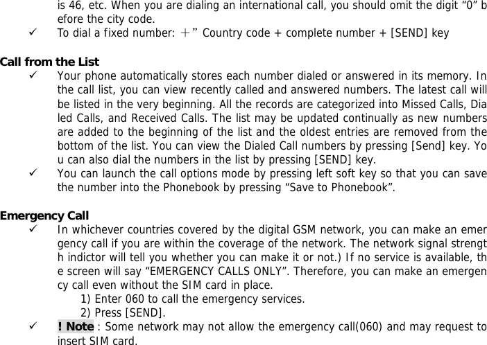is 46, etc. When you are dialing an international call, you should omit the digit &ldquo;0&rdquo; before the city code. 9 To dial a fixed number: ＋&rdquo;Country code + complete number + [SEND] key   Call from the List 9 Your phone automatically stores each number dialed or answered in its memory. In the call list, you can view recently called and answered numbers. The latest call will be listed in the very beginning. All the records are categorized into Missed Calls, Dialed Calls, and Received Calls. The list may be updated continually as new numbers are added to the beginning of the list and the oldest entries are removed from the bottom of the list. You can view the Dialed Call numbers by pressing [Send] key. You can also dial the numbers in the list by pressing [SEND] key. 9 You can launch the call options mode by pressing left soft key so that you can save the number into the Phonebook by pressing &ldquo;Save to Phonebook&rdquo;.  Emergency Call 9 In whichever countries covered by the digital GSM network, you can make an emergency call if you are within the coverage of the network. The network signal strength indictor will tell you whether you can make it or not.) If no service is available, the screen will say &ldquo;EMERGENCY CALLS ONLY&rdquo;. Therefore, you can make an emergency call even without the SIM card in place.  1) Enter 060 to call the emergency services. 2) Press [SEND]. 9 ! Note : Some network may not allow the emergency call(060) and may request to insert SIM card. 