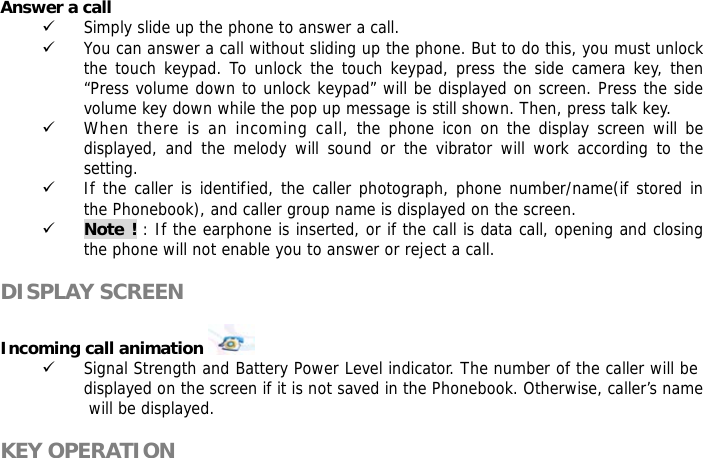  Answer a call 9 Simply slide up the phone to answer a call. 9 You can answer a call without sliding up the phone. But to do this, you must unlock the touch keypad. To unlock the touch keypad, press the side camera key, then &ldquo;Press volume down to unlock keypad&rdquo; will be displayed on screen. Press the side volume key down while the pop up message is still shown. Then, press talk key. 9 When there is an incoming call, the phone icon on the display screen will be displayed, and the melody will sound or the vibrator will work according to the setting. 9 If the caller is identified, the caller photograph, phone number/name(if stored in the Phonebook), and caller group name is displayed on the screen. 9 Note ! : If the earphone is inserted, or if the call is data call, opening and closing the phone will not enable you to answer or reject a call.  DISPLAY SCREEN  Incoming call animation    9 Signal Strength and Battery Power Level indicator. The number of the caller will be displayed on the screen if it is not saved in the Phonebook. Otherwise, caller&rsquo;s name will be displayed.  KEY OPERATION  