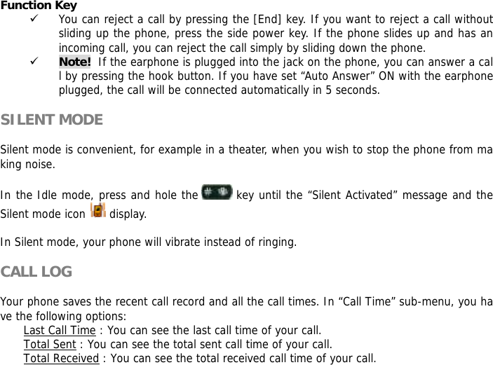 Function Key  9 You can reject a call by pressing the [End] key. If you want to reject a call without sliding up the phone, press the side power key. If the phone slides up and has an incoming call, you can reject the call simply by sliding down the phone. 9 Note!  If the earphone is plugged into the jack on the phone, you can answer a call by pressing the hook button. If you have set &ldquo;Auto Answer&rdquo; ON with the earphone plugged, the call will be connected automatically in 5 seconds.  SILENT MODE  Silent mode is convenient, for example in a theater, when you wish to stop the phone from making noise.   In the Idle mode, press and hole the   key until the &ldquo;Silent Activated&rdquo; message and the Silent mode icon   display.  In Silent mode, your phone will vibrate instead of ringing.  CALL LOG  Your phone saves the recent call record and all the call times. In &ldquo;Call Time&rdquo; sub-menu, you have the following options:  Last Call Time : You can see the last call time of your call. Total Sent : You can see the total sent call time of your call. Total Received : You can see the total received call time of your call. 