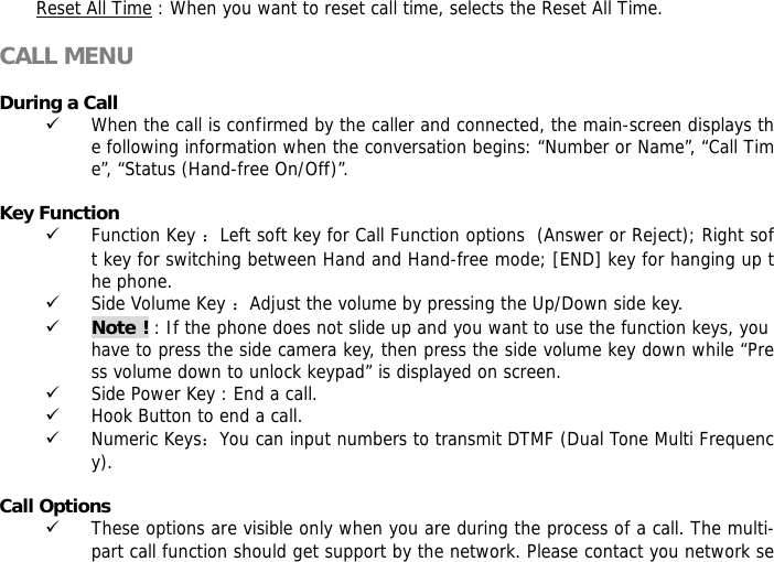 Reset All Time : When you want to reset call time, selects the Reset All Time.  CALL MENU  During a Call 9 When the call is confirmed by the caller and connected, the main-screen displays the following information when the conversation begins: &ldquo;Number or Name&rdquo;, &ldquo;Call Time&rdquo;, &ldquo;Status (Hand-free On/Off)&rdquo;.  Key Function 9 Function Key ：Left soft key for Call Function options  (Answer or Reject); Right soft key for switching between Hand and Hand-free mode; [END] key for hanging up the phone.  9 Side Volume Key ：Adjust the volume by pressing the Up/Down side key. 9 Note ! : If the phone does not slide up and you want to use the function keys, you have to press the side camera key, then press the side volume key down while &ldquo;Press volume down to unlock keypad&rdquo; is displayed on screen. 9 Side Power Key : End a call. 9 Hook Button to end a call. 9 Numeric Keys：You can input numbers to transmit DTMF (Dual Tone Multi Frequency).  Call Options 9 These options are visible only when you are during the process of a call. The multi-part call function should get support by the network. Please contact you network se