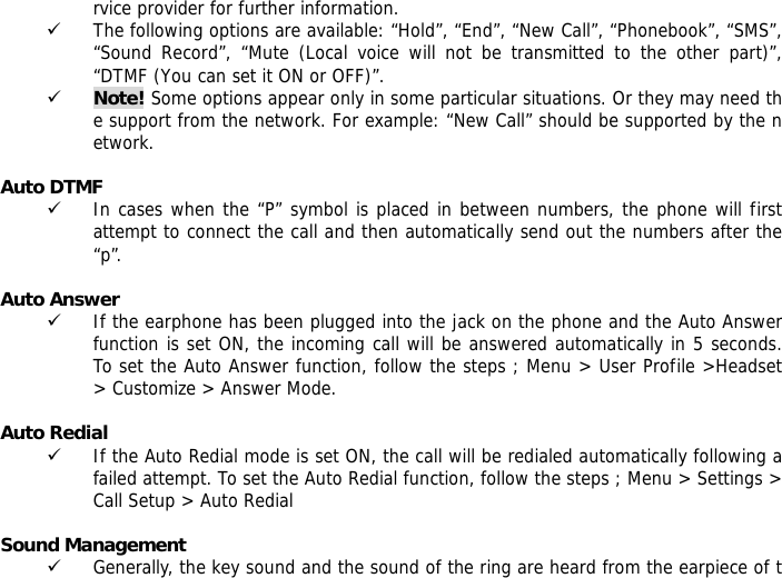 rvice provider for further information. 9 The following options are available: &ldquo;Hold&rdquo;, &ldquo;End&rdquo;, &ldquo;New Call&rdquo;, &ldquo;Phonebook&rdquo;, &ldquo;SMS&rdquo;, &ldquo;Sound Record&rdquo;, &ldquo;Mute (Local voice will not be transmitted to the other part)&rdquo;, &ldquo;DTMF (You can set it ON or OFF)&rdquo;. 9 Note! Some options appear only in some particular situations. Or they may need the support from the network. For example: &ldquo;New Call&rdquo; should be supported by the network.  Auto DTMF 9 In cases when the &ldquo;P&rdquo; symbol is placed in between numbers, the phone will first attempt to connect the call and then automatically send out the numbers after the &ldquo;p&rdquo;.  Auto Answer 9 If the earphone has been plugged into the jack on the phone and the Auto Answer function is set ON, the incoming call will be answered automatically in 5 seconds.  To set the Auto Answer function, follow the steps ; Menu > User Profile >Headset > Customize > Answer Mode.  Auto Redial 9 If the Auto Redial mode is set ON, the call will be redialed automatically following a failed attempt. To set the Auto Redial function, follow the steps ; Menu > Settings > Call Setup > Auto Redial  Sound Management 9 Generally, the key sound and the sound of the ring are heard from the earpiece of t