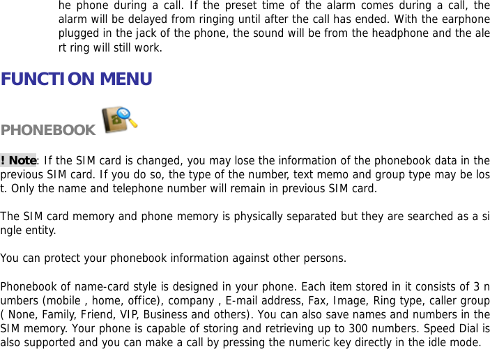he phone during a call. If the preset time of the alarm comes during a call, the alarm will be delayed from ringing until after the call has ended. With the earphone plugged in the jack of the phone, the sound will be from the headphone and the alert ring will still work.   FUNCTION MENU  PHONEBOOK   ! Note: If the SIM card is changed, you may lose the information of the phonebook data in the previous SIM card. If you do so, the type of the number, text memo and group type may be lost. Only the name and telephone number will remain in previous SIM card.  The SIM card memory and phone memory is physically separated but they are searched as a single entity.  You can protect your phonebook information against other persons.  Phonebook of name-card style is designed in your phone. Each item stored in it consists of 3 numbers (mobile , home, office), company , E-mail address, Fax, Image, Ring type, caller group ( None, Family, Friend, VIP, Business and others). You can also save names and numbers in the SIM memory. Your phone is capable of storing and retrieving up to 300 numbers. Speed Dial is also supported and you can make a call by pressing the numeric key directly in the idle mode. 
