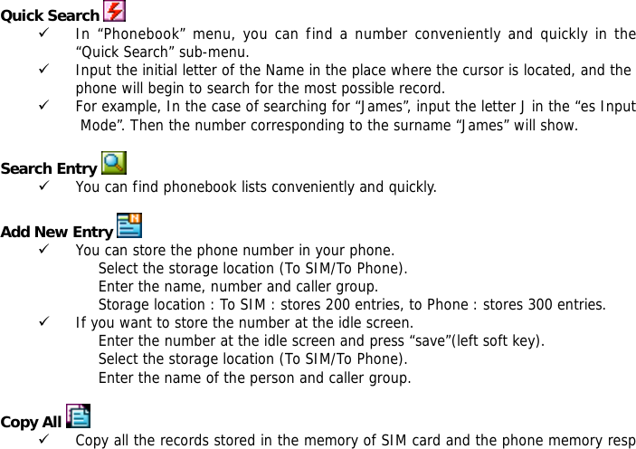  Quick Search  9 In &ldquo;Phonebook&rdquo; menu, you can find a number conveniently and quickly in the &ldquo;Quick Search&rdquo; sub-menu. 9 Input the initial letter of the Name in the place where the cursor is located, and the phone will begin to search for the most possible record.  9 For example, In the case of searching for &ldquo;James&rdquo;, input the letter J in the &ldquo;es Input Mode&rdquo;. Then the number corresponding to the surname &ldquo;James&rdquo; will show.  Search Entry  9 You can find phonebook lists conveniently and quickly.  Add New Entry  9 You can store the phone number in your phone. Select the storage location (To SIM/To Phone). Enter the name, number and caller group. Storage location : To SIM : stores 200 entries, to Phone : stores 300 entries. 9 If you want to store the number at the idle screen. Enter the number at the idle screen and press &ldquo;save&rdquo;(left soft key). Select the storage location (To SIM/To Phone). Enter the name of the person and caller group.  Copy All  9 Copy all the records stored in the memory of SIM card and the phone memory resp