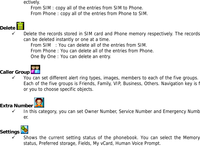 ectively.  From SIM : copy all of the entries from SIM to Phone. From Phone : copy all of the entries from Phone to SIM.  Delete   9 Delete the records stored in SIM card and Phone memory respectively. The records can be deleted instantly or one at a time. From SIM   : You can delete all of the entries from SIM. From Phone : You can delete all of the entries from Phone. One By One : You can delete an entry.  Caller Group  9 You can set different alert ring types, images, members to each of the five groups. Each of the five groups is Friends, Family, VIP, Business, Others. Navigation key is for you to choose specific objects.  Extra Number  9 In this category, you can set Owner Number, Service Number and Emergency Number.  Settings   9 Shows the current setting status of the phonebook. You can select the Memory status, Preferred storage, Fields, My vCard, Human Voice Prompt. 