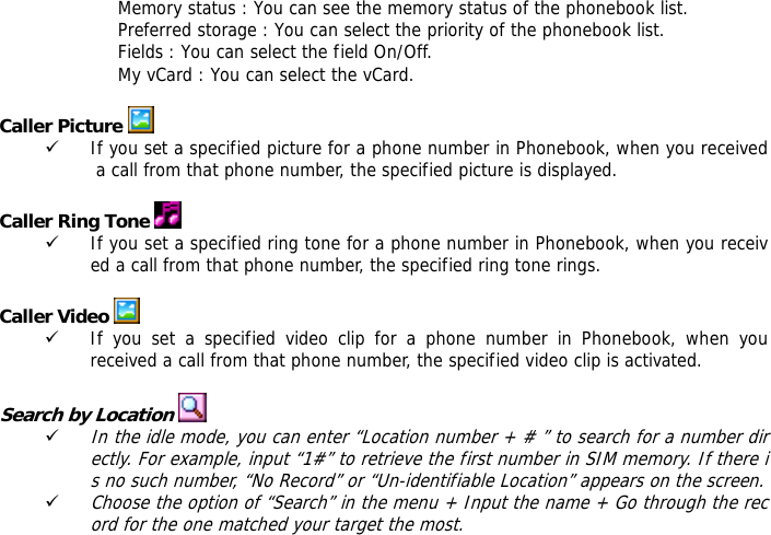 Memory status : You can see the memory status of the phonebook list.  Preferred storage : You can select the priority of the phonebook list. Fields : You can select the field On/Off. My vCard : You can select the vCard.  Caller Picture  9 If you set a specified picture for a phone number in Phonebook, when you received a call from that phone number, the specified picture is displayed.  Caller Ring Tone  9 If you set a specified ring tone for a phone number in Phonebook, when you received a call from that phone number, the specified ring tone rings.  Caller Video   9 If you set a specified video clip for a phone number in Phonebook, when you received a call from that phone number, the specified video clip is activated.  Search by Location   9 In the idle mode, you can enter &ldquo;Location number + # &rdquo; to search for a number directly. For example, input &ldquo;1#&rdquo; to retrieve the first number in SIM memory. If there is no such number, &ldquo;No Record&rdquo; or &ldquo;Un-identifiable Location&rdquo; appears on the screen. 9 Choose the option of &ldquo;Search&rdquo; in the menu + Input the name + Go through the record for the one matched your target the most.  