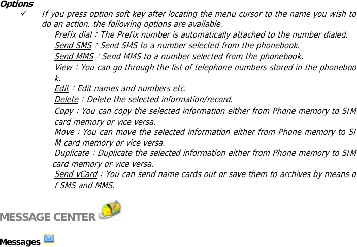Options 9 If you press option soft key after locating the menu cursor to the name you wish to do an action, the following options are available.  Prefix dial：The Prefix number is automatically attached to the number dialed.  Send SMS：Send SMS to a number selected from the phonebook.  Send MMS：Send MMS to a number selected from the phonebook.  View：You can go through the list of telephone numbers stored in the phonebook. Edit：Edit names and numbers etc. Delete：Delete the selected information/record. Copy：You can copy the selected information either from Phone memory to SIM card memory or vice versa. Move：You can move the selected information either from Phone memory to SIM card memory or vice versa.  Duplicate：Duplicate the selected information either from Phone memory to SIM            card memory or vice versa.  Send vCard：You can send name cards out or save them to archives by means of SMS and MMS.   MESSAGE CENTER    Messages    