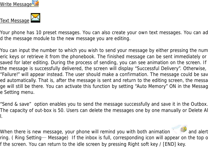 Write Message    Text Message    Your phone has 10 preset messages. You can also create your own text messages. You can add the message module to the new message you are editing.  You can input the number to which you wish to send your message by either pressing the numeric keys or retrieve it from the phonebook. The finished message can be sent immediately or saved for later editing. During the process of sending, you can see animation on the screen. If the message is successfully delivered, the screen will display &ldquo;Successful Delivery&rdquo;. Otherwise, &ldquo;Failure!&rdquo; will appear instead. The user should make a confirmation. The message could be saved automatically. That is, after the message is sent and return to the editing screen, the message will still be there. You can activate this function by setting &ldquo;Auto Memory&rdquo; ON in the Message Setting menu.  &ldquo;Send &amp; save&rdquo;  option enables you to send the message successfully and save it in the Outbox. The capacity of out-box is 50. Users can delete the messages one by one manually or Delete All.  When there is new message, your phone will remind you with both animation   and alert ring. ( Ring Setting&mdash; Message)  If the inbox is full, corresponding icon will appear on the top of the screen. You can return to the idle screen by pressing Right soft key / [END] key.   
