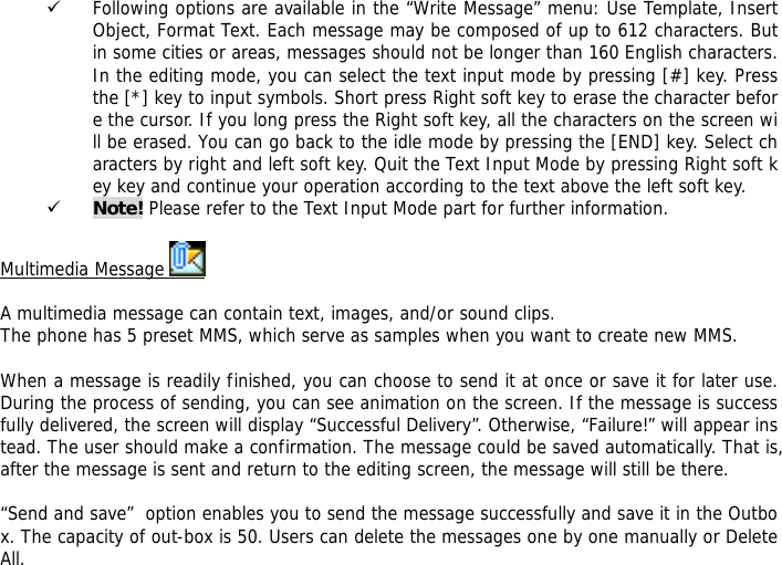 9 Following options are available in the &ldquo;Write Message&rdquo; menu: Use Template, Insert Object, Format Text. Each message may be composed of up to 612 characters. But in some cities or areas, messages should not be longer than 160 English characters. In the editing mode, you can select the text input mode by pressing [#] key. Press the [*] key to input symbols. Short press Right soft key to erase the character before the cursor. If you long press the Right soft key, all the characters on the screen will be erased. You can go back to the idle mode by pressing the [END] key. Select characters by right and left soft key. Quit the Text Input Mode by pressing Right soft key key and continue your operation according to the text above the left soft key.  9 Note! Please refer to the Text Input Mode part for further information.  Multimedia Message    A multimedia message can contain text, images, and/or sound clips. The phone has 5 preset MMS, which serve as samples when you want to create new MMS.  When a message is readily finished, you can choose to send it at once or save it for later use. During the process of sending, you can see animation on the screen. If the message is successfully delivered, the screen will display &ldquo;Successful Delivery&rdquo;. Otherwise, &ldquo;Failure!&rdquo; will appear instead. The user should make a confirmation. The message could be saved automatically. That is, after the message is sent and return to the editing screen, the message will still be there.  &ldquo;Send and save&rdquo;  option enables you to send the message successfully and save it in the Outbox. The capacity of out-box is 50. Users can delete the messages one by one manually or Delete All.  