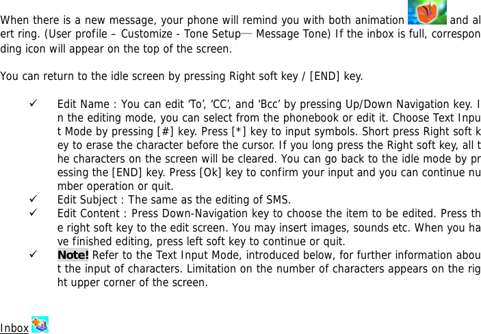  When there is a new message, your phone will remind you with both animation   and alert ring. (User profile &ndash; Customize - Tone Setup&mdash; Message Tone) If the inbox is full, corresponding icon will appear on the top of the screen.  You can return to the idle screen by pressing Right soft key / [END] key.  9 Edit Name : You can edit &lsquo;To&rsquo;, &lsquo;CC&rsquo;, and &lsquo;Bcc&rsquo; by pressing Up/Down Navigation key. In the editing mode, you can select from the phonebook or edit it. Choose Text Input Mode by pressing [#] key. Press [*] key to input symbols. Short press Right soft key to erase the character before the cursor. If you long press the Right soft key, all the characters on the screen will be cleared. You can go back to the idle mode by pressing the [END] key. Press [Ok] key to confirm your input and you can continue number operation or quit.  9 Edit Subject : The same as the editing of SMS. 9 Edit Content : Press Down-Navigation key to choose the item to be edited. Press the right soft key to the edit screen. You may insert images, sounds etc. When you have finished editing, press left soft key to continue or quit.   9 Note! Refer to the Text Input Mode, introduced below, for further information about the input of characters. Limitation on the number of characters appears on the right upper corner of the screen.   Inbox   