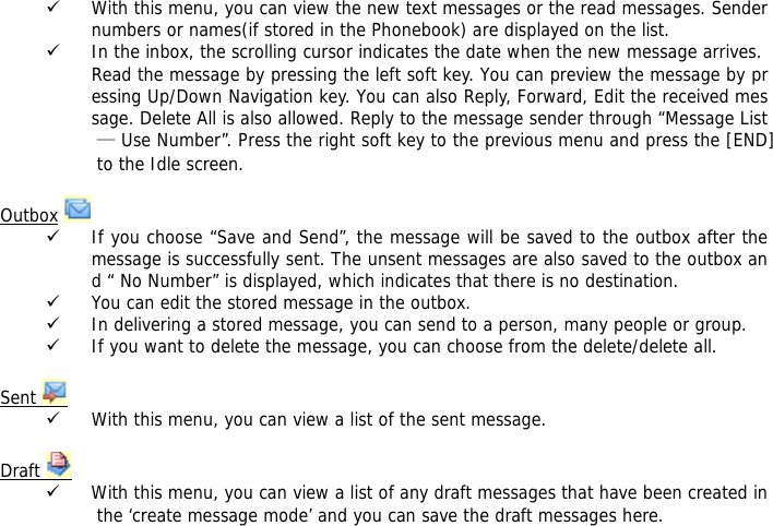 9 With this menu, you can view the new text messages or the read messages. Sender numbers or names(if stored in the Phonebook) are displayed on the list. 9 In the inbox, the scrolling cursor indicates the date when the new message arrives. Read the message by pressing the left soft key. You can preview the message by pressing Up/Down Navigation key. You can also Reply, Forward, Edit the received message. Delete All is also allowed. Reply to the message sender through &ldquo;Message List &mdash; Use Number&rdquo;. Press the right soft key to the previous menu and press the [END] to the Idle screen.  Outbox   9 If you choose &ldquo;Save and Send&rdquo;, the message will be saved to the outbox after the message is successfully sent. The unsent messages are also saved to the outbox and &ldquo; No Number&rdquo; is displayed, which indicates that there is no destination.  9 You can edit the stored message in the outbox. 9 In delivering a stored message, you can send to a person, many people or group. 9 If you want to delete the message, you can choose from the delete/delete all.  Sent   9 With this menu, you can view a list of the sent message.   Draft   9 With this menu, you can view a list of any draft messages that have been created in the &lsquo;create message mode&rsquo; and you can save the draft messages here.  