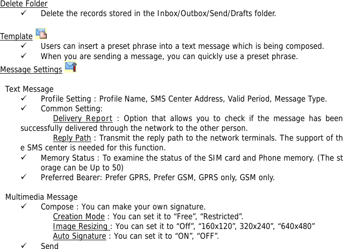 Delete Folder 9 Delete the records stored in the Inbox/Outbox/Send/Drafts folder.   Template  9 Users can insert a preset phrase into a text message which is being composed. 9 When you are sending a message, you can quickly use a preset phrase.  Message Settings      Text Message 9 Profile Setting : Profile Name, SMS Center Address, Valid Period, Message Type. 9 Common Setting: Delivery Report : Option that allows you to check if the message has been successfully delivered through the network to the other person. Reply Path : Transmit the reply path to the network terminals. The support of the SMS center is needed for this function. 9 Memory Status : To examine the status of the SIM card and Phone memory. (The storage can be Up to 50)  9 Preferred Bearer: Prefer GPRS, Prefer GSM, GPRS only, GSM only.    Multimedia Message 9 Compose : You can make your own signature. Creation Mode : You can set it to &ldquo;Free&rdquo;, &ldquo;Restricted&rdquo;. Image Resizing : You can set it to &ldquo;Off&rdquo;, &ldquo;160x120&rdquo;, 320x240&rdquo;, &ldquo;640x480&rdquo; Auto Signature : You can set it to &ldquo;ON&rdquo;, &ldquo;OFF&rdquo;. 9 Send 