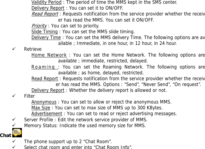 Validity Period : The period of time the MMS kept in the SMS center. Delivery Report : You can set it to ON/OFF. Read Report : Requests notification from the service provider whether the receiver has read the MMS. You can set it ON/OFF. Priority : You can set to priority. Slide Timing : You can set the MMS slide timing. Delivery Time : You can set the MMS delivery Time. The following options are available ; Immediate, in one hour, in 12 hour, in 24 hour. 9 Retrieve Home Network : You can set the Home Network. The following options are available ; immediate, restricted, delayed. Roaming : You can set the Roaming Network. The following options are available ; as home, delayed, restricted. Read Report : Requests notification from the service provider whether the receiver has read the MMS. Options : &ldquo;Send&rdquo;, &ldquo;Never Send&rdquo;, &ldquo;On request&rdquo;. Delivery Report : Whether the delivery report is allowed or not.                                     9 Filter Anonymous : You can set to allow or reject the anonymous MMS. Max Size : You can set to max size of MMS up to 300 KBytes. Advertisement : You can set to read or reject advertising messages. 9 Server Profile : Edit the network service provider of MMS. 9 Memory Status: Indicate the used memory size for MMS. Chat   9 The phone support up to 2 &ldquo;Chat Room&rdquo;. 9 Select chat room and enter into &ldquo;Chat Room Info&rdquo;. 