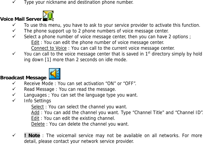 9 Type your nickname and destination phone number.  Voice Mail Server   9 To use this menu, you have to ask to your service provider to activate this function. 9 The phone support up to 2 phone numbers of voice message center. 9 Select a phone number of voice message center, then you can have 2 options ; Edit : You can edit the phone number of voice message center. Connect to Voice : You can call to the current voice message center. 9 You can call to the voice message center that is saved in 1st directory simply by holding down [1] more than 2 seconds on idle mode.  Broadcast Message     9 Receive Mode : You can set activation &ldquo;ON&rdquo; or &ldquo;OFF&rdquo;. 9 Read Message : You can read the message. 9 Languages ; You can set the language type you want. 9 Info Settings Select : You can select the channel you want. Add : You can add the channel you want. Type &ldquo;Channel Title&rdquo; and &ldquo;Channel ID&rdquo;. Edit : You can edit the existing channel. Delete : You can delete the channel you want.  9 ! Note : The voicemail service may not be available on all networks. For more detail, please contact your network service provider. 