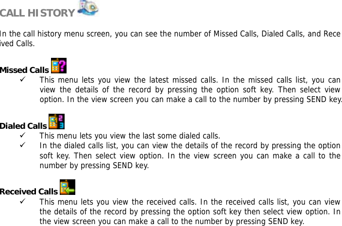  CALL HISTORY    In the call history menu screen, you can see the number of Missed Calls, Dialed Calls, and Received Calls.   Missed Calls   9 This menu lets you view the latest missed calls. In the missed calls list, you can view the details of the record by pressing the option soft key. Then select view option. In the view screen you can make a call to the number by pressing SEND key.  Dialed Calls   9 This menu lets you view the last some dialed calls.  9 In the dialed calls list, you can view the details of the record by pressing the option soft key. Then select view option. In the view screen you can make a call to the number by pressing SEND key.  Received Calls   9 This menu lets you view the received calls. In the received calls list, you can view the details of the record by pressing the option soft key then select view option. In the view screen you can make a call to the number by pressing SEND key.  