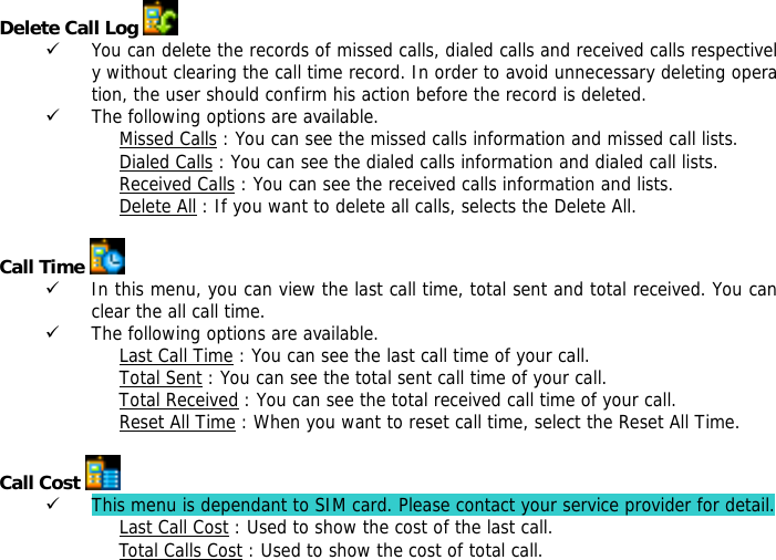 Delete Call Log   9 You can delete the records of missed calls, dialed calls and received calls respectively without clearing the call time record. In order to avoid unnecessary deleting operation, the user should confirm his action before the record is deleted.  9 The following options are available. Missed Calls : You can see the missed calls information and missed call lists. Dialed Calls : You can see the dialed calls information and dialed call lists.  Received Calls : You can see the received calls information and lists. Delete All : If you want to delete all calls, selects the Delete All.  Call Time   9 In this menu, you can view the last call time, total sent and total received. You can clear the all call time. 9 The following options are available. Last Call Time : You can see the last call time of your call. Total Sent : You can see the total sent call time of your call. Total Received : You can see the total received call time of your call. Reset All Time : When you want to reset call time, select the Reset All Time.  Call Cost   9 This menu is dependant to SIM card. Please contact your service provider for detail. Last Call Cost : Used to show the cost of the last call. Total Calls Cost : Used to show the cost of total call. 