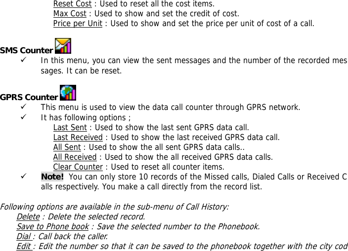 Reset Cost : Used to reset all the cost items. Max Cost : Used to show and set the credit of cost. Price per Unit : Used to show and set the price per unit of cost of a call.  SMS Counter   9 In this menu, you can view the sent messages and the number of the recorded messages. It can be reset.  GPRS Counter   9 This menu is used to view the data call counter through GPRS network. 9 It has following options ; Last Sent : Used to show the last sent GPRS data call. Last Received : Used to show the last received GPRS data call. All Sent : Used to show the all sent GPRS data calls.. All Received : Used to show the all received GPRS data calls. Clear Counter : Used to reset all counter items. 9 Note!  You can only store 10 records of the Missed calls, Dialed Calls or Received Calls respectively. You make a call directly from the record list.   Following options are available in the sub-menu of Call History:  Delete : Delete the selected record. Save to Phone book : Save the selected number to the Phonebook. Dial : Call back the caller. Edit : Edit the number so that it can be saved to the phonebook together with the city cod