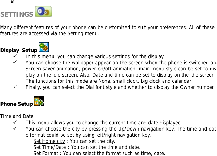 e.  SETTINGS               Many different features of your phone can be customized to suit your preferences. All of these features are accessed via the Setting menu.   Display  Setup  9 In this menu, you can change various settings for the display. 9 You can choose the wallpaper appear on the screen when the phone is switched on. Screen saver animation, power on/off animation, main menu style can be set to display on the idle screen. Also, Date and time can be set to display on the idle screen. The functions for this mode are None, small clock, big clock and calendar. 9 Finally, you can select the Dial font style and whether to display the Owner number.   Phone Setup   Time and Date 9 This menu allows you to change the current time and date displayed. 9 You can choose the city by pressing the Up/Down navigation key. The time and date format could be set by using left/right navigation key. Set Home city : You can set the city. Set Time/Date : You can set the time and date. Set Format : You can select the format such as time, date. 