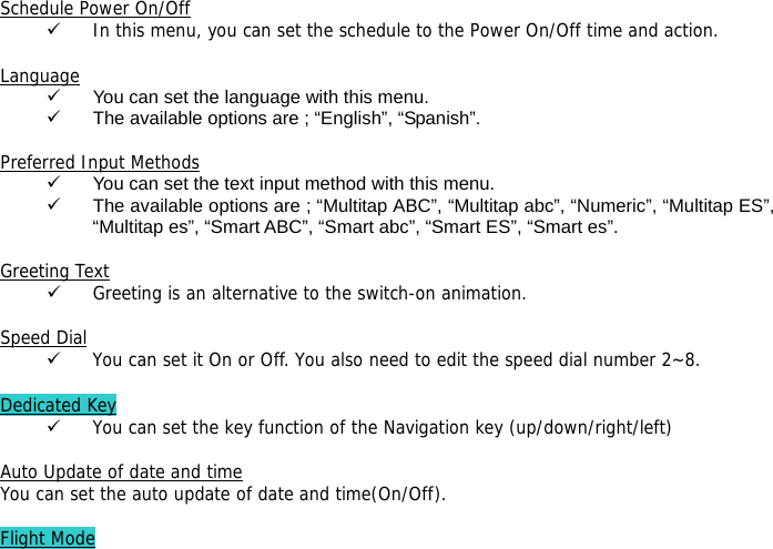  Schedule Power On/Off 9 In this menu, you can set the schedule to the Power On/Off time and action.  Language 9  You can set the language with this menu. 9  The available options are ; &ldquo;English&rdquo;, &ldquo;Spanish&rdquo;.  Preferred Input Methods 9  You can set the text input method with this menu. 9  The available options are ; &ldquo;Multitap ABC&rdquo;, &ldquo;Multitap abc&rdquo;, &ldquo;Numeric&rdquo;, &ldquo;Multitap ES&rdquo;, &ldquo;Multitap es&rdquo;, &ldquo;Smart ABC&rdquo;, &ldquo;Smart abc&rdquo;, &ldquo;Smart ES&rdquo;, &ldquo;Smart es&rdquo;.  Greeting Text 9 Greeting is an alternative to the switch-on animation.  Speed Dial 9 You can set it On or Off. You also need to edit the speed dial number 2~8.  Dedicated Key 9 You can set the key function of the Navigation key (up/down/right/left)   Auto Update of date and time You can set the auto update of date and time(On/Off).  Flight Mode 