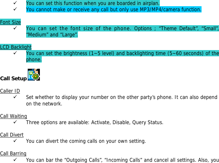 9 You can set this function when you are boarded in airplan. 9 You cannot make or receive any call but only use MP3/MP4/camera function.  Font Size 9 You can set the font size of the phone. Options ; &ldquo;Theme Default&rdquo;, &ldquo;Small&rdquo;, &ldquo;Medium&rdquo; and &ldquo;Large&rdquo;.  LCD Backlight 9 You can set the brightness (1~5 level) and backlighting time (5~60 seconds) of the phone.  Call Setup    Caller ID 9 Set whether to display your number on the other party&rsquo;s phone. It can also depend on the network.  Call Waiting 9 Three options are available: Activate, Disable, Query Status.  Call Divert 9 You can divert the coming calls on your own setting.  Call Barring 9 You can bar the &ldquo;Outgoing Calls&rdquo;, &ldquo;Incoming Calls&rdquo; and cancel all settings. Also, you 