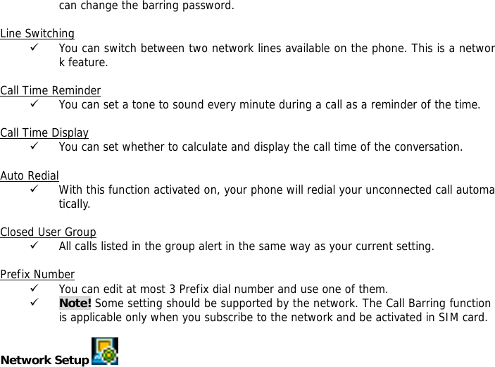 can change the barring password.  Line Switching 9 You can switch between two network lines available on the phone. This is a network feature.   Call Time Reminder 9 You can set a tone to sound every minute during a call as a reminder of the time.  Call Time Display 9 You can set whether to calculate and display the call time of the conversation.  Auto Redial 9 With this function activated on, your phone will redial your unconnected call automatically.  Closed User Group 9 All calls listed in the group alert in the same way as your current setting.  Prefix Number 9 You can edit at most 3 Prefix dial number and use one of them. 9 Note! Some setting should be supported by the network. The Call Barring function is applicable only when you subscribe to the network and be activated in SIM card.  Network Setup    