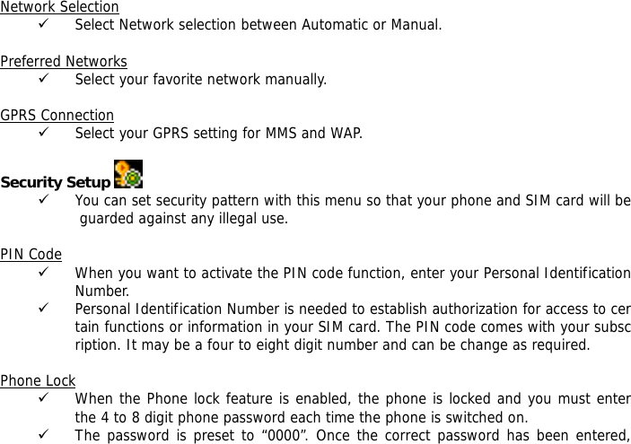  Network Selection 9 Select Network selection between Automatic or Manual.  Preferred Networks 9 Select your favorite network manually.  GPRS Connection 9 Select your GPRS setting for MMS and WAP.  Security Setup   9 You can set security pattern with this menu so that your phone and SIM card will be guarded against any illegal use.  PIN Code 9 When you want to activate the PIN code function, enter your Personal Identification Number. 9 Personal Identification Number is needed to establish authorization for access to certain functions or information in your SIM card. The PIN code comes with your subscription. It may be a four to eight digit number and can be change as required.    Phone Lock 9 When the Phone lock feature is enabled, the phone is locked and you must enter the 4 to 8 digit phone password each time the phone is switched on. 9 The password is preset to &ldquo;0000&rdquo;. Once the correct password has been entered, 