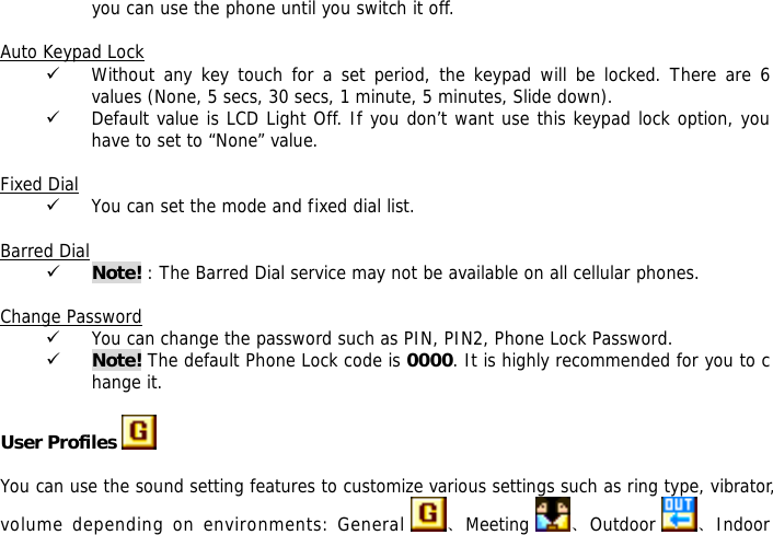 you can use the phone until you switch it off.  Auto Keypad Lock 9 Without any key touch for a set period, the keypad will be locked. There are 6 values (None, 5 secs, 30 secs, 1 minute, 5 minutes, Slide down). 9 Default value is LCD Light Off. If you don&rsquo;t want use this keypad lock option, you have to set to &ldquo;None&rdquo; value.  Fixed Dial 9 You can set the mode and fixed dial list.  Barred Dial 9 Note! : The Barred Dial service may not be available on all cellular phones.  Change Password 9 You can change the password such as PIN, PIN2, Phone Lock Password. 9 Note! The default Phone Lock code is 0000. It is highly recommended for you to change it.  User Profiles    You can use the sound setting features to customize various settings such as ring type, vibrator, volume depending on environments: General  、Meeting  、Outdoor  、Indoor 
