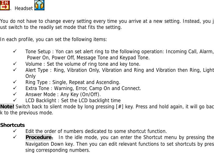 、Headset     You do not have to change every setting every time you arrive at a new setting. Instead, you just switch to the readily set mode that fits the setting.   In each profile, you can set the following items:  9 Tone Setup : Yon can set alert ring to the following operation: Incoming Call, Alarm, Power On, Power Off, Message Tone and Keypad Tone. 9 Volume : Set the volume of ring tone and key tone. 9 Alert Type : Ring, Vibration Only, Vibration and Ring and Vibration then Ring, Light Only 9 Ring Type : Single, Repeat and Ascending. 9 Extra Tone : Warning, Error, Camp On and Connect. 9 Answer Mode : Any Key (On/Off). 9 LCD Backlight : Set the LCD backlight time Note! Switch back to silent mode by long pressing [#] key. Press and hold again, it will go back to the previous mode.  Shortcuts 9 Edit the order of numbers dedicated to some shortcut function. 9 Procedure： In the idle mode, you can enter the Shortcut menu by pressing the Navigation Down key. Then you can edit relevant functions to set shortcuts by pressing corresponding numbers.   