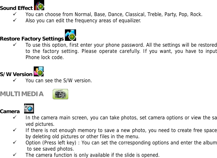 Sound Effect   9 You can choose from Normal, Base, Dance, Classical, Treble, Party, Pop, Rock. 9 Also you can edit the frequency areas of equailizer.  Restore Factory Settings    9 To use this option, first enter your phone password. All the settings will be restored to the factory setting. Please operate carefully. If you want, you have to input Phone lock code.  S/W Version   9 You can see the S/W version.  MULTIMEDIA             Camera      9 In the camera main screen, you can take photos, set camera options or view the saved pictures. 9 If there is not enough memory to save a new photo, you need to create free space by deleting old pictures or other files in the menu. 9 Option (Press left key) : You can set the corresponding options and enter the album to see saved photos. 9 The camera function is only available if the slide is opened. 